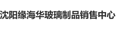 啊啊啊骚沈阳缘海华玻璃制品销售中心